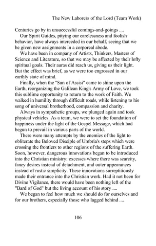 The New Laborers of the Lord (Team Work)
Centuries go by in unsuccessful comings-and-goings ....
Our Spirit Guides, pitying our carelessness and foolish
behavior, have always interceded in our behalf, seeing that we
be given new assignments in a corporeal abode.
We have been in company of Artists, Thinkers, Masters of
Science and Literature, so that we may be affected by their lofty
spiritual goals. Their auras did reach us, giving us their light.
But the effect was brief, as we were too engrossed in our
earthly state of mind.
Finally, when the "Sun of Assisi" came to shine upon the
Earth, reorganizing the Galilean King's Army of Love, we took
this sublime opportunity to return to the work of Faith. We
walked in humility through difficult roads, while listening to his
song of universal brotherhood, compassion and charity.
Always in sympathetic groups, we plunged again and took
physical vehicles. As a team, we were to set the foundation of
happiness under the light of the Gospel Message, which had
begun to prevail in various parts of the world.
There were many attempts by the enemies of the light to
obliterate the Beloved Disciple of Umbria's steps which were
crossing the frontiers to other regions of the suffering Earth.
Soon, however, dangerous innovations began to be introduced
into the Christian ministry: excesses where there was scarcity,
fancy desires instead of detachment, and outer appearances
instead of rustic simplicity. These innovations surreptitiously
made their entrance into the Christian work. Had it not been for
Divine Vigilance, there would have been nothing left of the
"Bard of God" but the living account of his story ....
We began to feel how much we should do for ourselves and
for our brothers, especially those who lagged behind ....
106
 