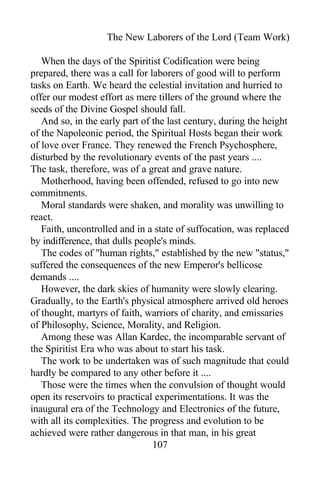 The New Laborers of the Lord (Team Work)
When the days of the Spiritist Codification were being
prepared, there was a call for laborers of good will to perform
tasks on Earth. We heard the celestial invitation and hurried to
offer our modest effort as mere tillers of the ground where the
seeds of the Divine Gospel should fall.
And so, in the early part of the last century, during the height
of the Napoleonic period, the Spiritual Hosts began their work
of love over France. They renewed the French Psychosphere,
disturbed by the revolutionary events of the past years ....
The task, therefore, was of a great and grave nature.
Motherhood, having been offended, refused to go into new
commitments.
Moral standards were shaken, and morality was unwilling to
react.
Faith, uncontrolled and in a state of suffocation, was replaced
by indifference, that dulls people's minds.
The codes of "human rights," established by the new "status,"
suffered the consequences of the new Emperor's bellicose
demands ....
However, the dark skies of humanity were slowly clearing.
Gradually, to the Earth's physical atmosphere arrived old heroes
of thought, martyrs of faith, warriors of charity, and emissaries
of Philosophy, Science, Morality, and Religion.
Among these was Allan Kardec, the incomparable servant of
the Spiritist Era who was about to start his task.
The work to be undertaken was of such magnitude that could
hardly be compared to any other before it ....
Those were the times when the convulsion of thought would
open its reservoirs to practical experimentations. It was the
inaugural era of the Technology and Electronics of the future,
with all its complexities. The progress and evolution to be
achieved were rather dangerous in that man, in his great
107
 