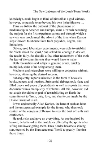 The New Laborers of the Lord (Team Work)
knowledge, could begin to think of himself as a god without,
however, being able to go beyond his own insignificance ....
Thus we follow the outburst of the phenomena of
mediumship in America and Europe, some of which becoming
the subject for the first experimentations and through which a
new era was proclaimed: the advent of the time when Reason
steps forward to liberate faith from prejudice, dogma, and
limitations.
Others, used laboratory experiments, were able to establish
the "facts about the spirit," but lacked the courage to declare
the results fully. So also did a few other researchers of the truth
for fear of the commitments they would have to make.
Both researchers and subjects, genuine or not, quickly
multiplied, some of us being among them.
Mediums and researchers were willing to cooperate without,
however, attaining the desired success.
Subsequently, reports increased in the form of booklets,
books, papers, and treatises. Substantial debates took place and
filled pages and pages of periodicals as well as reports that were
documented in a multiplicity of volumes. All this, however, did
not attain the ultimate goal of reestablishing on Earth the
commitment to Truth, duty, love, and charity, as taught by the
Divine Friend of us all.
It was undoubtedly Allan Kardec, the hero of such an hour
and the unsurpassed example for the future, who then took
control of the compass of Reason to steer the boat of Faith with
confidence.
He took risks and gave up everything. As one inspired by
heaven, he believed in the postulates offered by the spirits after
sifting and investigating them. Thus Kardec became a shining
star, touched by the Transcendental World to greatly illumine
those times.
108
 