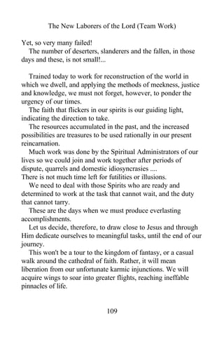 The New Laborers of the Lord (Team Work)
Yet, so very many failed!
The number of deserters, slanderers and the fallen, in those
days and these, is not small!...
Trained today to work for reconstruction of the world in
which we dwell, and applying the methods of meekness, justice
and knowledge, we must not forget, however, to ponder the
urgency of our times.
The faith that flickers in our spirits is our guiding light,
indicating the direction to take.
The resources accumulated in the past, and the increased
possibilities are treasures to be used rationally in our present
reincarnation.
Much work was done by the Spiritual Administrators of our
lives so we could join and work together after periods of
dispute, quarrels and domestic idiosyncrasies ....
There is not much time left for futilities or illusions.
We need to deal with those Spirits who are ready and
determined to work at the task that cannot wait, and the duty
that cannot tarry.
These are the days when we must produce everlasting
accomplishments.
Let us decide, therefore, to draw close to Jesus and through
Him dedicate ourselves to meaningful tasks, until the end of our
journey.
This won't be a tour to the kingdom of fantasy, or a casual
walk around the cathedral of faith. Rather, it will mean
liberation from our unfortunate karmic injunctions. We will
acquire wings to soar into greater flights, reaching ineffable
pinnacles of life.
109
 