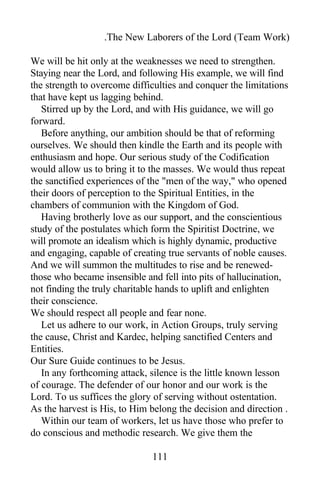 .The New Laborers of the Lord (Team Work)
We will be hit only at the weaknesses we need to strengthen.
Staying near the Lord, and following His example, we will find
the strength to overcome difficulties and conquer the limitations
that have kept us lagging behind.
Stirred up by the Lord, and with His guidance, we will go
forward.
Before anything, our ambition should be that of reforming
ourselves. We should then kindle the Earth and its people with
enthusiasm and hope. Our serious study of the Codification
would allow us to bring it to the masses. We would thus repeat
the sanctified experiences of the "men of the way," who opened
their doors of perception to the Spiritual Entities, in the
chambers of communion with the Kingdom of God.
Having brotherly love as our support, and the conscientious
study of the postulates which form the Spiritist Doctrine, we
will promote an idealism which is highly dynamic, productive
and engaging, capable of creating true servants of noble causes.
And we will summon the multitudes to rise and be renewed-
those who became insensible and fell into pits of hallucination,
not finding the truly charitable hands to uplift and enlighten
their conscience.
We should respect all people and fear none.
Let us adhere to our work, in Action Groups, truly serving
the cause, Christ and Kardec, helping sanctified Centers and
Entities.
Our Sure Guide continues to be Jesus.
In any forthcoming attack, silence is the little known lesson
of courage. The defender of our honor and our work is the
Lord. To us suffices the glory of serving without ostentation.
As the harvest is His, to Him belong the decision and direction .
Within our team of workers, let us have those who prefer to
do conscious and methodic research. We give them the
111
 