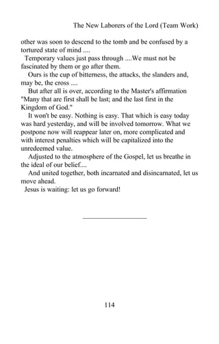 The New Laborers of the Lord (Team Work)
other was soon to descend to the tomb and be confused by a
tortured state of mind ....
Temporary values just pass through ....We must not be
fascinated by them or go after them.
Ours is the cup of bitterness, the attacks, the slanders and,
may be, the cross ....
But after all is over, according to the Master's affirmation
"Many that are first shall be last; and the last first in the
Kingdom of God."
It won't be easy. Nothing is easy. That which is easy today
was hard yesterday, and will be involved tomorrow. What we
postpone now will reappear later on, more complicated and
with interest penalties which will be capitalized into the
unredeemed value.
Adjusted to the atmosphere of the Gospel, let us breathe in
the ideal of our belief....
And united together, both incarnated and disincarnated, let us
move ahead.
Jesus is waiting: let us go forward!
114
 