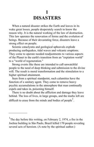 1
DISASTERS
When a natural disaster strikes the Earth and leaves in its
wake great losses, people desperately search to know the
reason why. It is the natural working of the law of destruction.
This law operates the renovation of forms and the evolution of
beings. Because of their devastating force, disasters leave a
strong effect on people. .
Seismic cataclysms and geological upheavals explode
producing earthquakes, tidal waves and volcanic eruptions.
They come to operate needed readjustments to various aspects
of the Planet in the earth's transition from an "expiation world"
to a "world of regeneration."
Strong events like these are intended to call unwatchful
people to the need of deep thinking and submission to the divine
will. The result is moral transformation and the stimulation to a
higher spiritual attainment.
Seen from a spiritual standpoint, such calamities have the
function of a sanitary agent. They come to remove heavy
psychic accumulations in the atmosphere that man continually
expels and takes in, poisoning himself.
There is no doubt about the affliction and damage they leave
behind. The loss of lives, in large groups, and the marks left are
difficult to erase from the minds and bodies of people
1
.
1
The day before this writing, on February 2, 1974, a fire in the
Joelma building in São Paulo, Brazil killed 170 people revealing
several acts of heroism. (A note by the spiritual author.)
 