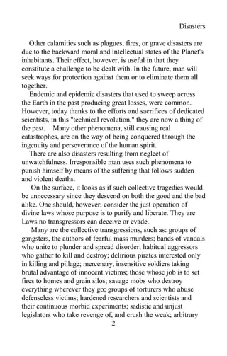 Disasters
Other calamities such as plagues, fires, or grave disasters are
due to the backward moral and intellectual states of the Planet's
inhabitants. Their effect, however, is useful in that they
constitute a challenge to be dealt with. In the future, man will
seek ways for protection against them or to eliminate them all
together.
Endemic and epidemic disasters that used to sweep across
the Earth in the past producing great losses, were common.
However, today thanks to the efforts and sacrifices of dedicated
scientists, in this "technical revolution," they are now a thing of
the past. Many other phenomena, still causing real
catastrophes, are on the way of being conquered through the
ingenuity and perseverance of the human spirit.
There are also disasters resulting from neglect of
unwatchfulness. Irresponsible man uses such phenomena to
punish himself by means of the suffering that follows sudden
and violent deaths.
On the surface, it looks as if such collective tragedies would
be unnecessary since they descend on both the good and the bad
alike. One should, however, consider the just operation of
divine laws whose purpose is to purify and liberate. They are
Laws no transgressors can deceive or evade.
Many are the collective transgressions, such as: groups of
gangsters, the authors of fearful mass murders; bands of vandals
who unite to plunder and spread disorder; habitual aggressors
who gather to kill and destroy; delirious pirates interested only
in killing and pillage; mercenary, insensitive soldiers taking
brutal advantage of innocent victims; those whose job is to set
fires to homes and grain silos; savage mobs who destroy
everything wherever they go; groups of torturers who abuse
defenseless victims; hardened researchers and scientists and
their continuous morbid experiments; sadistic and unjust
legislators who take revenge of, and crush the weak; arbitrary
2
 