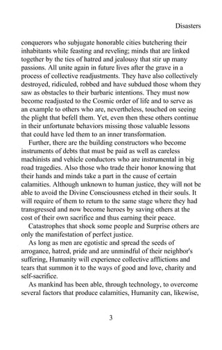 Disasters
conquerors who subjugate honorable cities butchering their
inhabitants while feasting and reveling; minds that are linked
together by the ties of hatred and jealousy that stir up many
passions. All unite again in future lives after the grave in a
process of collective readjustments. They have also collectively
destroyed, ridiculed, robbed and have subdued those whom they
saw as obstacles to their barbaric intentions. They must now
become readjusted to the Cosmic order of life and to serve as
an example to others who are, nevertheless, touched on seeing
the plight that befell them. Yet, even then these others continue
in their unfortunate behaviors missing those valuable lessons
that could have led them to an inner transformation.
Further, there are the building constructors who become
instruments of debts that must be paid as well as careless
machinists and vehicle conductors who are instrumental in big
road tragedies. Also those who trade their honor knowing that
their hands and minds take a part in the cause of certain
calamities. Although unknown to human justice, they will not be
able to avoid the Divine Consciousness etched in their souls. It
will require of them to return to the same stage where they had
transgressed and now become heroes by saving others at the
cost of their own sacrifice and thus earning their peace.
Catastrophes that shock some people and Surprise others are
only the manifestation of perfect justice.
As long as men are egotistic and spread the seeds of
arrogance, hatred, pride and are unmindful of their neighbor's
suffering, Humanity will experience collective afflictions and
tears that summon it to the ways of good and love, charity and
self-sacrifice.
As mankind has been able, through technology, to overcome
several factors that produce calamities, Humanity can, likewise,
3
 