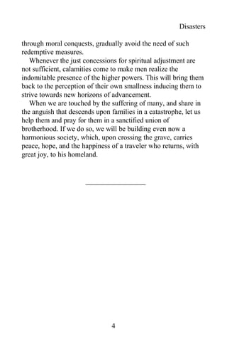 Disasters
through moral conquests, gradually avoid the need of such
redemptive measures.
Whenever the just concessions for spiritual adjustment are
not sufficient, calamities come to make men realize the
indomitable presence of the higher powers. This will bring them
back to the perception of their own smallness inducing them to
strive towards new horizons of advancement.
When we are touched by the suffering of many, and share in
the anguish that descends upon families in a catastrophe, let us
help them and pray for them in a sanctified union of
brotherhood. If we do so, we will be building even now a
harmonious society, which, upon crossing the grave, carries
peace, hope, and the happiness of a traveler who returns, with
great joy, to his homeland.
4
 