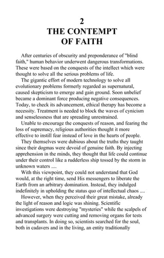 2
THE CONTEMPT
OF FAITH
After centuries of obscurity and preponderance of "blind
faith," human behavior underwent dangerous transformations.
These were based on the conquests of the intellect which were
thought to solve all the serious problems of life.
The gigantic effort of modern technology to solve all
evolutionary problems formerly regarded as supernatural,
caused skepticism to emerge and gain ground. Soon unbelief
became a dominant force producing negative consequences.
Today, to check its advancement, ethical therapy has become a
necessity. Treatment is needed to block the waves of cynicism
and senselessness that are spreading unrestrained.
Unable to encourage the conquests of reason, and fearing the
loss of supremacy, religious authorities thought it more
effective to instill fear instead of love in the hearts of people.
They themselves were dubious about the truths they taught
since their dogmas were devoid of genuine faith. By injecting
apprehension in the minds, they thought that life could continue
under their control like a rudderless ship tossed by the storm in
unknown waters ....
With this viewpoint, they could not understand that God
would, at the right time, send His messengers to liberate the
Earth from an arbitrary domination. Instead, they indulged
indefinitely in upholding the status quo of intellectual chaos ....
However, when they perceived their great mistake, already
the light of reason and logic was shining. Scientific
investigations were destroying "mysteries" while the scalpels of
advanced surgery were cutting and removing organs for tests
and transplants. In doing so, scientists searched for the soul,
both in cadavers and in the living, an entity traditionally
 
