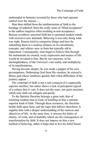 The Contempt of Faith
enshrouded in fantasies invented by those who had supreme
control over the masses ....
Man then shifted from the totalitarianism of faith to the
bondage of unbelief; from the crafty snare of "blind acceptance"
to the endless inquiries often resulting in non-acceptance.
Reason overthrew ancestral faith but it saturated modern minds
with excessive new demands. Believing it was only doing what
was right, Reason tried to categorize things and laws by
submitting them to a zealous reliance on its calculations,
concepts, and whims--new in form but typically old in
imposition. Consequently, man began to believe that through
the instruments he created, every expression and nuance of life
would be revealed to him. But he was unaware, in his
shortsightedness, of the Universe's vast reality and multiplicity
of its manifestations.
Having become skeptic, he was made a puppet of his own
presumptions. Dethroning God from His creation, he erected a
flimsy god whose smallness quickly fails when difficulties of the
journey appear ....
The contempt of faith is not a real conquest of a supposedly
superior intellect, but rather shows a lack of perception typical
of a culture that is vain. It does not dry tears, nor quiet anxieties
which only faith can mitigate and pacify.
To the Spiritist Doctrine belongs a great task; that of
returning modern man to God; of instilling in him a rational,
superior kind of faith. Through these resources, the Doctrine
builds faith upon facts, and the logic that follows therefrom. It
supplies him with a deeper understanding of the motives and
objectives of life. At the same time, it stresses the duties of
charity, of work, and of humility which are the consequences of
transformation by faith. It does not impose on him a new
method of believing, rather it helps him to live his belief based
6
 