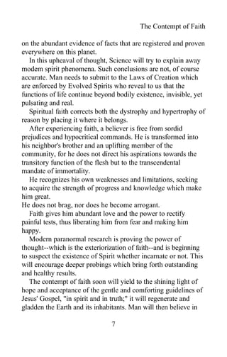 The Contempt of Faith
on the abundant evidence of facts that are registered and proven
everywhere on this planet.
In this upheaval of thought, Science will try to explain away
modem spirit phenomena. Such conclusions are not, of course
accurate. Man needs to submit to the Laws of Creation which
are enforced by Evolved Spirits who reveal to us that the
functions of life continue beyond bodily existence, invisible, yet
pulsating and real.
Spiritual faith corrects both the dystrophy and hypertrophy of
reason by placing it where it belongs.
After experiencing faith, a believer is free from sordid
prejudices and hypocritical commands. He is transformed into
his neighbor's brother and an uplifting member of the
community, for he does not direct his aspirations towards the
transitory function of the flesh but to the transcendental
mandate of immortality.
He recognizes his own weaknesses and limitations, seeking
to acquire the strength of progress and knowledge which make
him great.
He does not brag, nor does he become arrogant.
Faith gives him abundant love and the power to rectify
painful tests, thus liberating him from fear and making him
happy.
Modern paranormal research is proving the power of
thought--which is the exteriorization of faith--and is beginning
to suspect the existence of Spirit whether incarnate or not. This
will encourage deeper probings which bring forth outstanding
and healthy results.
The contempt of faith soon will yield to the shining light of
hope and acceptance of the gentle and comforting guidelines of
Jesus' Gospel, "in spirit and in truth;" it will regenerate and
gladden the Earth and its inhabitants. Man will then believe in
7
 