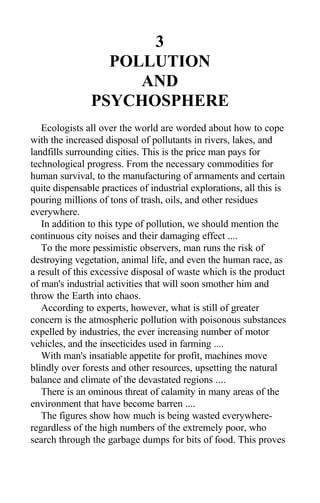 3
POLLUTION
AND
PSYCHOSPHERE
Ecologists all over the world are worded about how to cope
with the increased disposal of pollutants in rivers, lakes, and
landfills surrounding cities. This is the price man pays for
technological progress. From the necessary commodities for
human survival, to the manufacturing of armaments and certain
quite dispensable practices of industrial explorations, all this is
pouring millions of tons of trash, oils, and other residues
everywhere.
In addition to this type of pollution, we should mention the
continuous city noises and their damaging effect ....
To the more pessimistic observers, man runs the risk of
destroying vegetation, animal life, and even the human race, as
a result of this excessive disposal of waste which is the product
of man's industrial activities that will soon smother him and
throw the Earth into chaos.
According to experts, however, what is still of greater
concern is the atmospheric pollution with poisonous substances
expelled by industries, the ever increasing number of motor
vehicles, and the insecticides used in farming ....
With man's insatiable appetite for profit, machines move
blindly over forests and other resources, upsetting the natural
balance and climate of the devastated regions ....
There is an ominous threat of calamity in many areas of the
environment that have become barren ....
The figures show how much is being wasted everywhere-
regardless of the high numbers of the extremely poor, who
search through the garbage dumps for bits of food. This proves
 