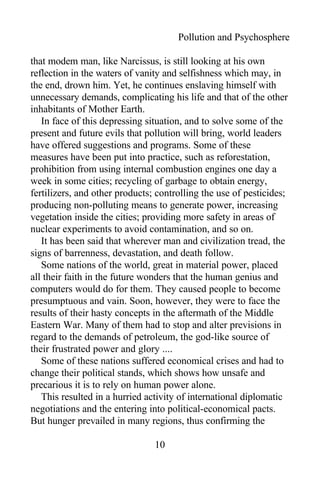 Pollution and Psychosphere
that modem man, like Narcissus, is still looking at his own
reflection in the waters of vanity and selfishness which may, in
the end, drown him. Yet, he continues enslaving himself with
unnecessary demands, complicating his life and that of the other
inhabitants of Mother Earth.
In face of this depressing situation, and to solve some of the
present and future evils that pollution will bring, world leaders
have offered suggestions and programs. Some of these
measures have been put into practice, such as reforestation,
prohibition from using internal combustion engines one day a
week in some cities; recycling of garbage to obtain energy,
fertilizers, and other products; controlling the use of pesticides;
producing non-polluting means to generate power, increasing
vegetation inside the cities; providing more safety in areas of
nuclear experiments to avoid contamination, and so on.
It has been said that wherever man and civilization tread, the
signs of barrenness, devastation, and death follow.
Some nations of the world, great in material power, placed
all their faith in the future wonders that the human genius and
computers would do for them. They caused people to become
presumptuous and vain. Soon, however, they were to face the
results of their hasty concepts in the aftermath of the Middle
Eastern War. Many of them had to stop and alter previsions in
regard to the demands of petroleum, the god-like source of
their frustrated power and glory ....
Some of these nations suffered economical crises and had to
change their political stands, which shows how unsafe and
precarious it is to rely on human power alone.
This resulted in a hurried activity of international diplomatic
negotiations and the entering into political-economical pacts.
But hunger prevailed in many regions, thus confirming the
10
 