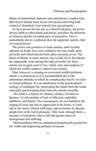 Pollution and Psychosphere
failure of materialistic fantasies and calculations. Leaders tried
their best to handle these social convulsions and bring back
control of disturbed, if not entirely lost, governments ....
To have power for one day is a short-lived glory, for power
always shifts to other hands and places, and alters the direction
of interests and the so-called pacts of protection. This is
undoubtedly due to a pollution thus far neglected, namely, that
of a moral nature!
The power and greatness of some nations, until recently
supreme on Earth, have now yielded to the ones really more
powerful and which had not been taken seriously as yet. The
threat of famine to many nations, due to lack of oil, has placed
the supposedly weak among the truly powerful, for these
nations are in great need of rice, wheat, corn and sorghum of
which the world's surplus is almost non-existent.
Man, however, is creating an even more terrible pollution,
which is as poisonous as it is uncontrollable due to the
unfortunate attitudes in which he complacently dwells: we refer
to mental pollution. It is an interference in the psychospheric
ecology of intelligent life, intoxicating the minds from the inside
outwardly and disrupting them from the outside inwardly.
The Earth is a theater of vibratory clashes; of minds in
disarray. It is the product of lack of affection, unbridled
ambitions, and hatred. The consequences are not limited to the
waging of wars, but also to aggression in the home, at work,
and in the streets. Dazed with anger, and overcome by despair,
people turn to the lower pleasures. They seek, through them, a
measure of relaxation, only to fall into greater doses of
derangement and suffering.
Mental pollution thrives unhindered preparing the ground for
the visible and frightening pollution of morals.
11
 