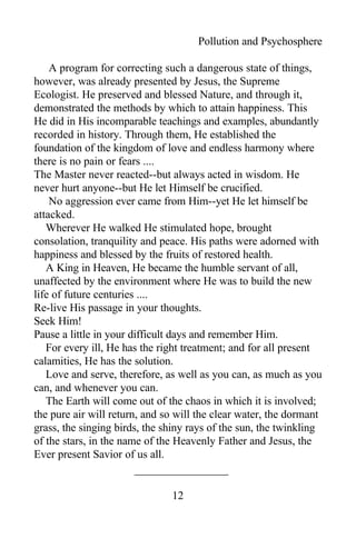 Pollution and Psychosphere
A program for correcting such a dangerous state of things,
however, was already presented by Jesus, the Supreme
Ecologist. He preserved and blessed Nature, and through it,
demonstrated the methods by which to attain happiness. This
He did in His incomparable teachings and examples, abundantly
recorded in history. Through them, He established the
foundation of the kingdom of love and endless harmony where
there is no pain or fears ....
The Master never reacted--but always acted in wisdom. He
never hurt anyone--but He let Himself be crucified.
No aggression ever came from Him--yet He let himself be
attacked.
Wherever He walked He stimulated hope, brought
consolation, tranquility and peace. His paths were adorned with
happiness and blessed by the fruits of restored health.
A King in Heaven, He became the humble servant of all,
unaffected by the environment where He was to build the new
life of future centuries ....
Re-live His passage in your thoughts.
Seek Him!
Pause a little in your difficult days and remember Him.
For every ill, He has the right treatment; and for all present
calamities, He has the solution.
Love and serve, therefore, as well as you can, as much as you
can, and whenever you can.
The Earth will come out of the chaos in which it is involved;
the pure air will return, and so will the clear water, the dormant
grass, the singing birds, the shiny rays of the sun, the twinkling
of the stars, in the name of the Heavenly Father and Jesus, the
Ever present Savior of us all.
12
 
