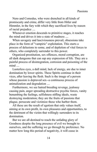 Passions
Nero and Comodus, who were drenched in all kinds of
promiscuity and crime, differ very little from Hitler and
Himmler, in the fury with which they sacrificed lives by reason
of racial prejudice ....
Whenever emotion descends to primitive stages, it reaches
the mind and drives it into a state of madness ....
When savagery and lasciviousness prevail, obsessions take
place in the form of "vampiric" exploitation. This starts a
process of delusions to some, and of depletion of vital forces to
others, who completely surrender to this power.
Organized prostitution, sex offences, moral corruption, are
all dark dungeons that can sap any expression of life. They are a
painful process of disintegration, corrosion and poisoning of the
mind ....
Lusterless eyes, a dull mind, lack of energy, are due to inner
domination by lower spirits. These Spirits continue in their
vices, after leaving the flesh. Such is the image of a person
whose passion is depraved sex--a continuous process of
animalization and degradation ....
Furthermore, we see hatred breeding revenge, jealousy
causing pain, anger spreading destructive psychic forces, vanity
benumbing the feelings, selfishness stifling ideals, waste
destroying moderation; they are the fruits of passions that
plague, persecute and victimize those who harbor them.
All these are the result of egotism that only values itself,
aiming at its own profit, its own pleasures and opportunities, to
the detriment of the victim that willingly surrenders to its
domination.
But we are all destined to reach the unfading glory of
Goodness despite the long presence of evil we brought to
ourselves, and the suffering we go through by preference. No
matter how long this period of negativity, it will cease in
14
 