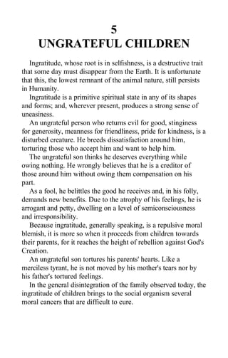 5
UNGRATEFUL CHILDREN
Ingratitude, whose root is in selfishness, is a destructive trait
that some day must disappear from the Earth. It is unfortunate
that this, the lowest remnant of the animal nature, still persists
in Humanity.
Ingratitude is a primitive spiritual state in any of its shapes
and forms; and, wherever present, produces a strong sense of
uneasiness.
An ungrateful person who returns evil for good, stinginess
for generosity, meanness for friendliness, pride for kindness, is a
disturbed creature. He breeds dissatisfaction around him,
torturing those who accept him and want to help him.
The ungrateful son thinks he deserves everything while
owing nothing. He wrongly believes that he is a creditor of
those around him without owing them compensation on his
part.
As a fool, he belittles the good he receives and, in his folly,
demands new benefits. Due to the atrophy of his feelings, he is
arrogant and petty, dwelling on a level of semiconsciousness
and irresponsibility.
Because ingratitude, generally speaking, is a repulsive moral
blemish, it is more so when it proceeds from children towards
their parents, for it reaches the height of rebellion against God's
Creation.
An ungrateful son tortures his parents' hearts. Like a
merciless tyrant, he is not moved by his mother's tears nor by
his father's tortured feelings.
In the general disintegration of the family observed today, the
ingratitude of children brings to the social organism several
moral cancers that are difficult to cure.
 