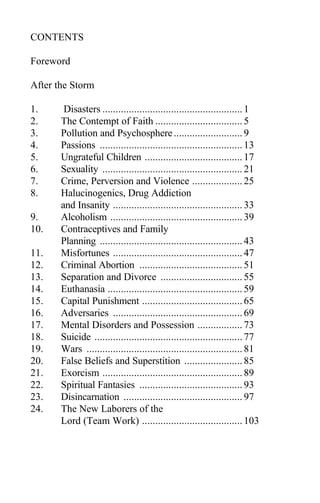 CONTENTS
Foreword
After the Storm
1. Disasters .....................................................1
2. The Contempt of Faith .................................5
3. Pollution and Psychosphere..........................9
4. Passions ......................................................13
5. Ungrateful Children .....................................17
6. Sexuality .....................................................21
7. Crime, Perversion and Violence ...................25
8. Halucinogenics, Drug Addiction
and Insanity .................................................33
9. Alcoholism ..................................................39
10. Contraceptives and Family
Planning ......................................................43
11. Misfortunes .................................................47
12. Criminal Abortion .......................................51
13. Separation and Divorce ...............................55
14. Euthanasia ...................................................59
15. Capital Punishment ......................................65
16. Adversaries .................................................69
17. Mental Disorders and Possession .................73
18. Suicide ........................................................77
19. Wars ...........................................................81
20. False Beliefs and Superstition ......................85
21. Exorcism .....................................................89
22. Spiritual Fantasies .......................................93
23. Disincarnation .............................................97
24. The New Laborers of the
Lord (Team Work) ......................................103
 