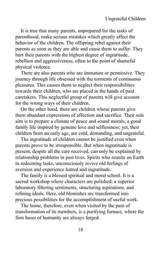 Ungrateful Children
It is true that many parents, unprepared for the tasks of
parenthood, make serious mistakes which greatly affect the
behavior of the children. The offspring rebel against their
parents as soon as they are able and cause them to suffer. They
hurt their parents with the highest degree of ingratitude,
rebellion and aggressiveness, often to the point of shameful
physical violence.
There are also parents who are immature or permissive. They
journey through life obsessed with the torments of continuous
pleasures. This causes them to neglect their responsibilities
towards their children, who are placed in the hands of paid
caretakers. This neglectful group of parents will give account
for the wrong ways of their children.
On the other hand, there are children whose parents give
them abundant expressions of affection and sacrifice. Their sole
aim is to prepare a climate of peace and sound morals, a good
family life inspired by genuine love and selflessness; yet, their
children from an early age, are cold, demanding, and ungrateful.
The ingratitude of children cannot be justified even when
parents prove to be irresponsible. But when ingratitude is
present, despite all the care received, can only be explained by
relationship problems in past lives. Spirits who reunite on Earth
in redeeming tasks, unconsciously revive old feelings of
aversion and experience hatred and ingratitude.
The family is a blessed spiritual and moral school. It is a
sacred workshop where characters are polished; a superior
laboratory filtering sentiments, structuring aspirations, and
refining ideals. Here, old blemishes are transformed into
precious possibilities for the accomplishment of useful work.
The home, therefore, even when visited by the pain of
transformation of its members, is a purifying furnace, where the
firm bases of humanity are always forged.
18
 