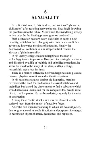 6
SEXUALITY
In its feverish search, this modern, unconscious "cybernetic
civilization" after reaching hasty solutions, finds itself throwing
the problems into the future. Meanwhile, the maddening anxiety
to live only for the fleeting present goes on unabated ....
Such a situation has torn down old ethics to adopt a new
morality, which has been changing with each new assault thus
advancing it towards the facts of amorality. Finally the
downward fall continues to sink deeper until it reaches the
abysses of plain immorality.
In his uneasy struggle to attain happiness, the man of
technology turned to pleasure. However, increasingly desperate
and disturbed by a life of multiple and unbridled sensations, he
steers his mind to the study of the stars, and his feelings
towards his precarious instincts.
There is a marked difference between happiness and pleasure;
between physical sensations and authentic emotions ....
In his passionate attacks against old hypocrisy, man has
overlooked the need for moderation. He assailed taboos and
prejudices but lacked the discernment to find a substitute which
would serve as a foundation for the conquests that would raise
him to true happiness. He has been destroying only for the sake
of destruction.
Among these frantic attacks, sex was the element which
suffered most from the impact of negative forces.
After the past misunderstanding to which sex was subjected,
due to ignorance of its noble functions and purposes, it emerged
to become an object of abuse, decadence, and repulsion,
21
 