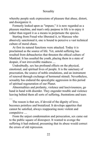 Sexuality
whereby people seek expressions of pleasure that abase, distort,
and disorganize it.
Formerly looked upon as "impure," it is now regarded as a
pleasure machine, and man's only purpose in life is to enjoy it
rather than regard it as a means to perpetuate the species.
Starting from Freud who liberated it, to Marcuse who
abusively sanctioned it, one is bound to perceive a vast technical
culture of moral chaos.
At first its natural functions were attacked. Today it is
proclaimed as the source of life. Yet, untold suffering has
resulted from debaucheries that threaten the ethical culture of
Mankind. It has assailed the youth, placing them in a state of
despair, if not irreversible madness ....
Undoubtedly, sex has profound effects on the physical,
emotional, and spiritual lives of people. It is the sanctuary of
procreation, the source of noble emulations, and an instrument
of renewal through exchange of hormonal stimuli. Nevertheless,
sexuality has endured the apocalyptic aggression in this period
of spiritual regeneration of our Planet.
Abnormalities and profanity, violence and lasciviousness, go
hand in hand with disorder. They engender trouble and violence
leaving behind them all sorts of suffering, frustrations and tears
....
The reason is that sex, if devoid of the dignity of love,
becomes pointless and brutalized. It develops appetites that
cannot be satisfied, always reappearing more violent and
compulsive ....
From the unjust condemnation and persecution, sex came out
to the public square of disrespect. It wanted to avenge the
suffering it had endured, presuming that its abuse would correct
the errors of old repression.
22
 