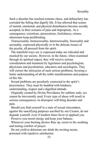 Sexuality
Such a disorder has reached extreme chaos, and debauchery has
corroded the felling that dignify life. It has allowed that scenes
of mental, emotional, and physical disturbances become socially
accepted, in their scenario of pain and impropriety. As a
consequence, extortions, persecutions, foolishness, crimes,
obsessions keep proliferating.
Transsexuality, homosexuality, heterosexuality, bisexuality and
asexuality, expressed physically or in the delicate tissues of
the psyche, all proceed from the spirit.
The manifold ways sex is expressed today are ridiculed and
mocked by our society. However, in the future, when examined
through its spiritual aspect, they will receive serious
consideration and treatment by legislators and psychologists,
physicians and psychiatrists, educators and sociologists. They
will correct the intricacies of such serious problems, favoring a
better understanding of all the noble manifestations and purpose
of this life.
Sexual problems are peculiarly connected to the spirit’s
preexistence. They must be handled with kindness,
understanding, respect and a dignified attitude.
Originally created by Divine Providence for sublime ends, sex
cannot be irreverently used. Every type of abuse will result in
serious consequences; its disrespect will bring disorder and
pain.
Should you find yourself in a state of sexual misconduct,
against the sanctifying purposes ascribed by our Creator, do not
degrade yourself, even if modern times favor or applaud you.
Preserve you moral energy and keep your balance.
Whenever your burning desires flare up, resort to the soothing
and tasting comfort of prayer.
Do not yield to delusions nor drink the inviting nectar,
poisoned with repulsive satisfaction.
23
 