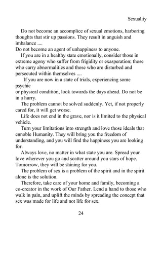 Sexuality
Do not become an accomplice of sexual emotions, harboring
thoughts that stir up passions. They result in anguish and
imbalance ....
Do not become an agent of unhappiness to anyone.
If you are in a healthy state emotionally, consider those in
extreme agony who suffer from frigidity or exasperation; those
who carry abnormalities and those who are disturbed and
persecuted within themselves ....
If you are now in a state of trials, experiencing some
psychic
or physical condition, look towards the days ahead. Do not be
in a hurry.
The problem cannot be solved suddenly. Yet, if not properly
cared for, it will get worse.
Life does not end in the grave, nor is it limited to the physical
vehicle.
Turn your limitations into strength and love those ideals that
ennoble Humanity. They will bring you the freedom of
understanding, and you will find the happiness you are looking
for.
Always love, no matter in what state you are. Spread your
love wherever you go and scatter around you stars of hope.
Tomorrow, they will be shining for you.
The problem of sex is a problem of the spirit and in the spirit
alone is the solution.
Therefore, take care of your home and family, becoming a
co-creator in the work of Our Father. Lend a hand to those who
walk in pain, and uplift the minds by spreading the concept that
sex was made for life and not life for sex.
24
 