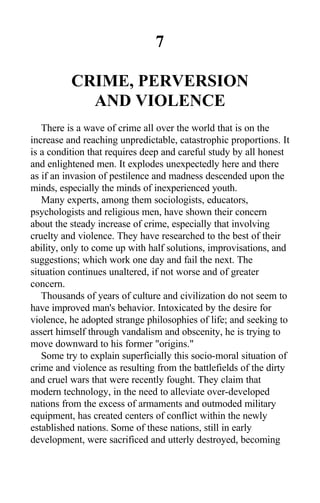 7
CRIME, PERVERSION
AND VIOLENCE
There is a wave of crime all over the world that is on the
increase and reaching unpredictable, catastrophic proportions. It
is a condition that requires deep and careful study by all honest
and enlightened men. It explodes unexpectedly here and there
as if an invasion of pestilence and madness descended upon the
minds, especially the minds of inexperienced youth.
Many experts, among them sociologists, educators,
psychologists and religious men, have shown their concern
about the steady increase of crime, especially that involving
cruelty and violence. They have researched to the best of their
ability, only to come up with half solutions, improvisations, and
suggestions; which work one day and fail the next. The
situation continues unaltered, if not worse and of greater
concern.
Thousands of years of culture and civilization do not seem to
have improved man's behavior. Intoxicated by the desire for
violence, he adopted strange philosophies of life; and seeking to
assert himself through vandalism and obscenity, he is trying to
move downward to his former "origins."
Some try to explain superficially this socio-moral situation of
crime and violence as resulting from the battlefields of the dirty
and cruel wars that were recently fought. They claim that
modern technology, in the need to alleviate over-developed
nations from the excess of armaments and outmoded military
equipment, has created centers of conflict within the newly
established nations. Some of these nations, still in early
development, were sacrificed and utterly destroyed, becoming
 