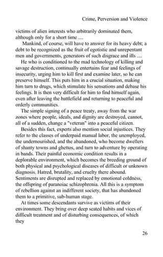 Crime, Perversion and Violence
victims of alien interests who arbitrarily dominated them,
although only for a short time ....
Mankind, of course, will have to answer for its heavy debt; a
debt to be recognized as the fruit of egotistic and unrepentant
men and governments, generators of such disgrace and ills ....
He who is conditioned to the mad technology of killing and
savage destruction, continually entertains fear and feelings of
insecurity, urging him to kill first and examine later, so he can
preserve himself. This puts him in a crucial situation, making
him turn to drugs, which stimulate his sensations and debase his
feelings. It is then very difficult for him to find himself again,
even after leaving the battlefield and returning to peaceful and
orderly communities.
The simple signing of a peace treaty, away from the war
zones where people, ideals, and dignity are destroyed, cannot,
all of a sudden, change a "veteran" into a peaceful citizen.
Besides this fact, experts also mention social injustices. They
refer to the classes of underpaid manual labor, the unemployed,
the undernourished, and the abandoned, who become dwellers
of shanty towns and ghettos, and turn to adventure by operating
in bands. Their painful economic condition results in a
deplorable environment, which becomes the breeding ground of
both physical and psychological diseases of difficult or unknown
diagnosis. Hatred, brutality, and cruelty there abound.
Sentiments are disrupted and replaced by emotional coldness,
the offspring of paranoiac schizophrenia. All this is a symptom
of rebellion against an indifferent society, that has abandoned
them to a primitive, sub-human stage.
At times some descendants survive as victims of their
environment. They bring over deep seated habits and vices of
difficult treatment and of disturbing consequences, of which
they
26
 