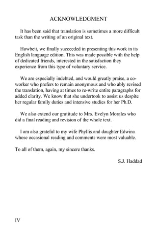 ACKNOWLEDGMENT
It has been said that translation is sometimes a more difficult
task than the writing of an original text.
Howbeit, we finally succeeded in presenting this work in its
English language edition. This was made possible with the help
of dedicated friends, interested in the satisfaction they
experience from this type of voluntary service.
We are especially indebted, and would greatly praise, a co-
worker who prefers to remain anonymous and who ably revised
the translation, having at times to re-write entire paragraphs for
added clarity. We know that she undertook to assist us despite
her regular family duties and intensive studies for her Ph.D.
We also extend our gratitude to Mrs. Evelyn Morales who
did a final reading and revision of the whole text.
I am also grateful to my wife Phyllis and daughter Edwina
whose occasional reading and comments were most valuable.
To all of them, again, my sincere thanks.
S.J. Haddad
IV
 