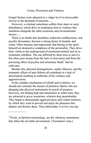 Crime, Perversion and Violence
Gospel themes were adjusted to a vulgar level in inexcusable
service to the demands of passions ....
However, a criminal sometimes suffers from inner or outer
disturbances which drive or predispose him to violence that
manifests alongside the other economic and environmental
factors ....
There is no doubt that hereditary endocrine malfunctions, and
psychic dissonance, become a strong factor of insanity and
crime. Often traumas and repressions that belong to the spirit
himself are destructive complexes of the personality. They drive
their victim to the underground of emotional turmoil and on to
systematic rebellion. The one afflicted by them tries to survive
but often goes insane from the lack of renovation and from the
poisoning effect of psychic and miasmatic fluids
1
that he
cultivates.
Besides this, physical derangements, sundry illnesses, and the
traumatic effects of past failures all contribute to a lack of
discernment resulting in outbreaks of his violence and
aggressiveness.
In the complex mechanism of rebirth and evolution, we
should also consider the masses of primitive Spirits who are
plunging into physical instruments in search of progress.
However, not finding help and stimulation to noble aims, they
are attracted to gross sensations, wherein they perambulate.
They begin to demonstrate aggressiveness and violent instincts,
by which they want to prevail and enjoy the pleasures that
deplete and destroy them. Their philosophy is to live one day
1
Fluids, in Spiritist terminology, are the vibratory emanations
that affect the invisible environment. (Translator's note.)
28
 