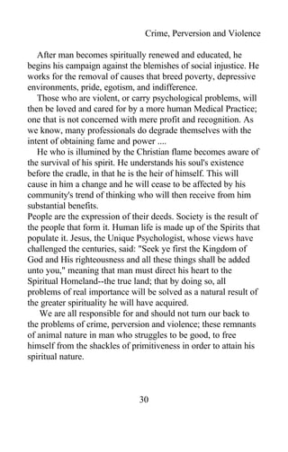 Crime, Perversion and Violence
After man becomes spiritually renewed and educated, he
begins his campaign against the blemishes of social injustice. He
works for the removal of causes that breed poverty, depressive
environments, pride, egotism, and indifference.
Those who are violent, or carry psychological problems, will
then be loved and cared for by a more human Medical Practice;
one that is not concerned with mere profit and recognition. As
we know, many professionals do degrade themselves with the
intent of obtaining fame and power ....
He who is illumined by the Christian flame becomes aware of
the survival of his spirit. He understands his soul's existence
before the cradle, in that he is the heir of himself. This will
cause in him a change and he will cease to be affected by his
community's trend of thinking who will then receive from him
substantial benefits.
People are the expression of their deeds. Society is the result of
the people that form it. Human life is made up of the Spirits that
populate it. Jesus, the Unique Psychologist, whose views have
challenged the centuries, said: "Seek ye first the Kingdom of
God and His righteousness and all these things shall be added
unto you," meaning that man must direct his heart to the
Spiritual Homeland--the true land; that by doing so, all
problems of real importance will be solved as a natural result of
the greater spirituality he will have acquired.
We are all responsible for and should not turn our back to
the problems of crime, perversion and violence; these remnants
of animal nature in man who struggles to be good, to free
himself from the shackles of primitiveness in order to attain his
spiritual nature.
30
 