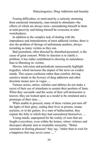 Halucinogenics, Drug Addiction and Insanity
Fearing difficulties, or motivated by a curiosity stemming
from emotional immaturity, man turned to stimulants--the
effects of which are always toxic--surrendering himself to them
in total passivity and letting himself be overcome in utter
wretchedness.
In addition to the complex task of dealing with the
imprudence and immoderation of most addicted victims, there is
also the problem of throngs of unfortunate pushers, always
recruiting as many victims as they can.
Bad journalism, often directed by disturbed personnel, is the
cause of great concern. While its function is to clarify a
problem, it has rather contributed to showing its naturalness
than to liberating its victims.
Movies, television and periodicals unnecessarily highlight
tragedies, which increases the impact of the news on weaker
minds. This causes confusion rather than comfort, driving
sensitive minds to the byways of drug addiction and other
dissolute means now in vogue ....
Famous actors, artists, scholars and athletes do not make a
secret of their use of stimulants to sustain their position of fame.
When they succumb--and the scene of their self-destruction is
known--they are looked upon as a model to be emulated and a
prototype of their time ....
When unable to proceed, many of these victims just turn off
the lights of their glory, ending their lives in prisons, insane
asylums, or in the gutters. In a state of hallucination, they
expiate the folly to which they had surrendered themselves ....
Young minds, unprepared for the reality of wars that are
fought everywhere, even within the homes, where violence and
disrespect abound, turn to insatiable sensuality. "Better
surrender to fleeting pleasure" they say, "rather than to wait for
a happiness that may never come .... "
34
 