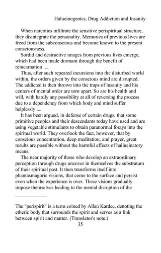 Halucinogenics, Drug Addiction and Insanity
When narcotics infiltrate the sensitive perispiritual structure,
they disintegrate the personality. Memories of previous lives are
freed from the subconscious and become known to the present
consciousness.
Sordid and destructive images from previous lives emerge,
which had been made dormant through the benefit of
reincarnation ....
Thus, after such repeated incursions into the disturbed world
within, the orders given by the conscious mind are disrupted.
The addicted is then thrown into the traps of insanity and his
centers of mental order are torn apart. So are his health and
will, with hardly any possibility at all of reversing the process
due to a dependency from which body and mind suffer
helplessly ....
It has been argued, in defense of certain drugs, that some
primitive peoples and their descendants today have used and are
using vegetable stimulants to obtain paranormal forays into the
spiritual world. They overlook the fact, however, that by
conscious concentration, deep meditation, and prayer, great
results are possible without the harmful effects of hallucinatory
means.
The near majority of those who develop an extraordinary
perception through drugs uncover in themselves the substratum
of their spiritual past. It then transforms itself into
phantasmagoric visions, that come to the surface and persist
even when the experience is over. These visions gradually
impose themselves leading to the mental disruption of the
The "perispirit" is a term coined by Allan Kardec, denoting the
etheric body that surrounds the spirit and serves as a link
between spirit and matter. (Translator's note.)
35
 
