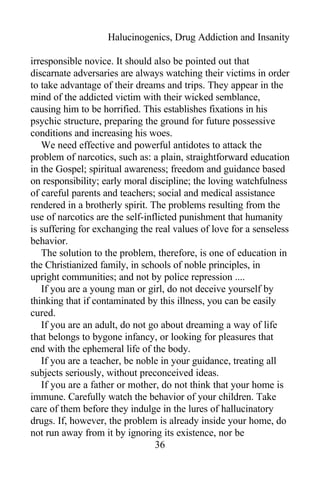 Halucinogenics, Drug Addiction and Insanity
irresponsible novice. It should also be pointed out that
discarnate adversaries are always watching their victims in order
to take advantage of their dreams and trips. They appear in the
mind of the addicted victim with their wicked semblance,
causing him to be horrified. This establishes fixations in his
psychic structure, preparing the ground for future possessive
conditions and increasing his woes.
We need effective and powerful antidotes to attack the
problem of narcotics, such as: a plain, straightforward education
in the Gospel; spiritual awareness; freedom and guidance based
on responsibility; early moral discipline; the loving watchfulness
of careful parents and teachers; social and medical assistance
rendered in a brotherly spirit. The problems resulting from the
use of narcotics are the self-inflicted punishment that humanity
is suffering for exchanging the real values of love for a senseless
behavior.
The solution to the problem, therefore, is one of education in
the Christianized family, in schools of noble principles, in
upright communities; and not by police repression ....
If you are a young man or girl, do not deceive yourself by
thinking that if contaminated by this illness, you can be easily
cured.
If you are an adult, do not go about dreaming a way of life
that belongs to bygone infancy, or looking for pleasures that
end with the ephemeral life of the body.
If you are a teacher, be noble in your guidance, treating all
subjects seriously, without preconceived ideas.
If you are a father or mother, do not think that your home is
immune. Carefully watch the behavior of your children. Take
care of them before they indulge in the lures of hallucinatory
drugs. If, however, the problem is already inside your home, do
not run away from it by ignoring its existence, nor be
36
 