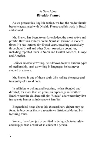 A Note About
Divaldo Franco
As we present this English edition, we feel the reader should
become acquainted with Divaldo Franco and his work in Brazil
and abroad.
Mr. Franco has been, to our knowledge, the most active and
prolific Brazilian lecturer on the Spiritist Doctrine in modern
times. He has lectured for 40 odd years, traveling extensively
throughout Brazil and other South American countries,
including repeated tours to North and Central America, Europe
and America.
Besides automatic writing, he is known to have various types
of mediumship, such as writing in languages he has never
studied or spoken.
Mr. Franco is one of those souls who radiate the peace and
tranquility of a solid faith.
In addition to writing and lecturing, he has founded and
directed, for more than 40 years, an orphanage in Northern
Brazil where the children call him "Uncle," and where they live
in separate houses as independent families.
Biographical notes about this extraordinary citizen may be
found in brochures that are sometimes distributed during his
lecturing tours.
We are, therefore, justly gratified in being able to translate
and help publish a work of so eminent a person.
V
 
