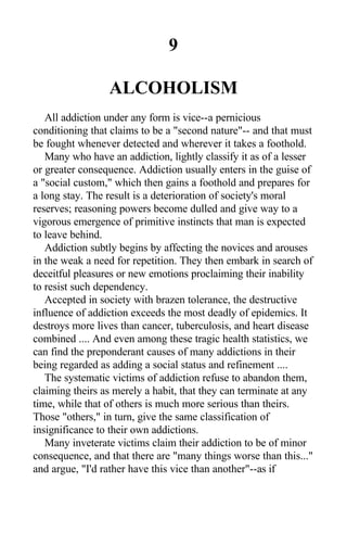 9
ALCOHOLISM
All addiction under any form is vice--a pernicious
conditioning that claims to be a "second nature"-- and that must
be fought whenever detected and wherever it takes a foothold.
Many who have an addiction, lightly classify it as of a lesser
or greater consequence. Addiction usually enters in the guise of
a "social custom," which then gains a foothold and prepares for
a long stay. The result is a deterioration of society's moral
reserves; reasoning powers become dulled and give way to a
vigorous emergence of primitive instincts that man is expected
to leave behind.
Addiction subtly begins by affecting the novices and arouses
in the weak a need for repetition. They then embark in search of
deceitful pleasures or new emotions proclaiming their inability
to resist such dependency.
Accepted in society with brazen tolerance, the destructive
influence of addiction exceeds the most deadly of epidemics. It
destroys more lives than cancer, tuberculosis, and heart disease
combined .... And even among these tragic health statistics, we
can find the preponderant causes of many addictions in their
being regarded as adding a social status and refinement ....
The systematic victims of addiction refuse to abandon them,
claiming theirs as merely a habit, that they can terminate at any
time, while that of others is much more serious than theirs.
Those "others," in turn, give the same classification of
insignificance to their own addictions.
Many inveterate victims claim their addiction to be of minor
consequence, and that there are "many things worse than this..."
and argue, "I'd rather have this vice than another"--as if
 