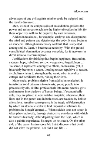 Alcoholism
advantages of one evil against another could be weighed and
the results discussed ....
Men, without the compulsions of an addiction, possess the
power and resources to achieve the higher objectives in life, for
these objectives will not be engulfed by vain delusions.
Addiction to alcohol, for example, enslaves and disorganizes
the mind and poisons and deteriorates the body. It may begin as
an innocent, although unnecessary cocktail, that is repeated
among smiles. Later, it becomes a necessity. With the ground
consolidated, domination becomes complete, for it increases in
direct ratio to its consumption.
Justifications for drinking thus begin: happiness, frustration,
sadness, hope, rebellion, sorrow, vengeance, forgetfulness ....
To some, it represents courage; to others, enthusiasm; yet, it
invariably becomes a tyrant. Leading to acts repulsive to reason,
alcoholism claims to strengthen the weak, when in reality it
entraps and debilitates them, ruining their lives.
Many social problems derive from addiction to alcohol. It
transforms solid citizens into outcasts, young people into
precociously old, skillful professionals into moral wrecks, girls
and matrons into shadows of human beings. If economically
able, they are placed in comfortable hospitals; otherwise, their
lives end in the gutter, and in both cases, are haunted by hellish
alienations. Another consequence is the tragic self-destruction
by which an alcoholic seeks to find impossible solutions to
problems he himself created .... When suicide does not occur, it
takes place indirectly, through destructive overdoses with which
he burdens his body. After departing from the flesh, which is
also a painful experience, his urges do not cease. On the other
side of the grave, his irresponsible Spirit discovers that death
did not solve the problem, nor did it end life ....
40
 
