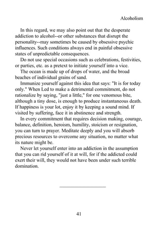 Alcoholism
In this regard, we may also point out that the desperate
addiction to alcohol--or other substances that disrupt the
personality--may sometimes be caused by obsessive psychic
influences. Such conditions always end in painful obsessive
states of unpredictable consequences.
Do not use special occasions such as celebrations, festivities,
or parties, etc. as a pretext to initiate yourself into a vice.
The ocean is made up of drops of water, and the broad
beaches of individual grains of sand.
Immunize yourself against this idea that says: "It is for today
only." When Led to make a detrimental commitment, do not
rationalize by saying, "just a little," for one venomous bite,
although a tiny dose, is enough to produce instantaneous death.
If happiness is your lot, enjoy it by keeping a sound mind. If
visited by suffering, face it in abstinence and strength.
In every commitment that requires decision making, courage,
balance, definition, heroism, humility, stoicism or resignation,
you can turn to prayer. Meditate deeply and you will absorb
precious resources to overcome any situation, no matter what
its nature might be.
Never let yourself enter into an addiction in the assumption
that you can rid yourself of it at will, for if the addicted could
exert their will, they would not have been under such terrible
domination.
41
 