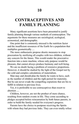 10
CONTRACEPTIVES AND
FAMILY PLANNING
Many significant assertions have been presented to justify
family planning through various methods of contraception. The
arguments for these measures are sociological, ecological,
economical, and demographic.
One point that is commonly stressed is the nutrition factor
and the insufficient resources of the Earth for a population that
multiplies geometrically ....
The more enthusiastic propose drastic measures to stop
procreation by sterilizing all couples with two children, without
any concern for the future. This would render the procreative
function into a mere machine, whose only purpose would be
pleasure, that cannot always produce harmony and well-being.
We are no doubt facing a problem of extensive proportions.
However, it should be studied by the light of the Gospel not by
the cold and complex calculations of materialism.
Man may and should plan the family he wants to have, such
as the number of children and the right period for maternity.
But he can never evade the compelling expiations that are his to
fulfill in relation to previous lives.
Yet, it is preferable to use contraceptives than resort to
abortion ....
Children, however, are not the product of mere chance,
resulting from random events in life. They come according to
pledges accepted before reincarnation by both future parents, in
order to build the family needed for everyone's progress.
Parents have the choice to postpone receiving the Spirits
with whom they had previous links. They can even totally refuse
 