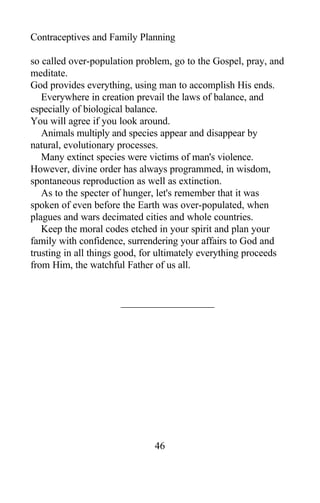 Contraceptives and Family Planning
so called over-population problem, go to the Gospel, pray, and
meditate.
God provides everything, using man to accomplish His ends.
Everywhere in creation prevail the laws of balance, and
especially of biological balance.
You will agree if you look around.
Animals multiply and species appear and disappear by
natural, evolutionary processes.
Many extinct species were victims of man's violence.
However, divine order has always programmed, in wisdom,
spontaneous reproduction as well as extinction.
As to the specter of hunger, let's remember that it was
spoken of even before the Earth was over-populated, when
plagues and wars decimated cities and whole countries.
Keep the moral codes etched in your spirit and plan your
family with confidence, surrendering your affairs to God and
trusting in all things good, for ultimately everything proceeds
from Him, the watchful Father of us all.
46
 