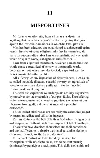 11
MISFORTUNES
Misfortune, or adversity, from a human standpoint, is
anything that disturbs a person's comfort; anything that goes
against the immediate ambitions in which he takes pleasure.
Man has been educated and conditioned to achieve utilitarian
results. In spite of some religious links that he maintains, his
haste for success often takes him to materialistic achievements
which bring him worry, unhappiness and affliction ....
Seen from a spiritual standpoint, however, a misfortune that
would cause a great deal of sorrow to the morally weak,
becomes to those who surrender to God, a spiritual gain for
their immortal life--the real life.
All suffering, or any imposition of circumstances, such as the
so-called incurable diseases, material poverty, or ingratitude of
loved ones are signs alerting guilty spirits to their needed
renewal and moral progress.
The tests and expiations we undergo are actually engineered
by ourselves for the reparation of our past faults. The suffering
which we encounter and overcome provides the means of our
liberation from guilt, and the attainment of a peaceful
conscience.
The so-called misfortunes are not really the calamities judged
by man's immediate and utilitarian interests.
Real misfortune is the lack of faith in God while living in pain
and desperation without the blessed support of belief and hope.
Those who have deceived themselves and their conscience,
and are indifferent to it, despite their intellect and its desire to
overcome instinct, are the truly unfortunate.
It is a cruel misfortune to be faced by the need for
redemption, while unable to do so, and to be continuously
dominated by pernicious attachments. This dulls their spirit and
 