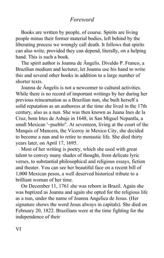 Foreword
Books are written by people, of course. Spirits are living
people minus their former material bodies, left behind by the
liberating process we wrongly call death. It follows that spirits
can also write, provided they can depend, literally, on a helping
hand. This is such a book.
The spirit author is Joanna de Ângelis. Divaldo P. Franco, a
Brazilian medium and lecturer, let Joanna use his hand to write
this and several other books in addition to a large number of
shorter texts.
Joanna de Ângelis is not a newcomer to cultural activities.
While there is no record of important writings by her during her
previous reincarnation as a Brazilian nun, she built herself a
solid reputation as an authoress at the time she lived in the 17th
century, also as a nun. She was then known as Juana Ines de la
Cruz, bom Irtes de Asbaje in 1648, in San Miguel Nepantla, a
small Mexican '~pueblo". At seventeen, living at the court of the
Marquis of Mancera, the Viceroy in Mexico City, she decided
to become a nun and to retire to monastic life. She died thirty
years later, on April 17, 1695.
Most of her writing is poetry, which she used with great
talent to convey many shades of thought, from delicate lyric
verses, to substantial philosophical and religious essays, fiction
and theater. You can see her beautiful face on a recent bill of
1,000 Mexican pesos, a well deserved historical tribute to a
brilliant woman of her time.
On December 11, 1761 she was reborn in Brazil. Again she
was baptized as Joanna and again she opted for the religious life
as a nun, under the name of Joanna Angelica de Jesus. (Her
signature shows the word Jesus always in capitals). She died on
February 20, 1822. Brazilians were at the time fighting for the
independence of their
VI
 