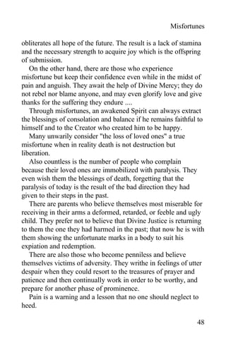 Misfortunes
obliterates all hope of the future. The result is a lack of stamina
and the necessary strength to acquire joy which is the offspring
of submission.
On the other hand, there are those who experience
misfortune but keep their confidence even while in the midst of
pain and anguish. They await the help of Divine Mercy; they do
not rebel nor blame anyone, and may even glorify love and give
thanks for the suffering they endure ....
Through misfortunes, an awakened Spirit can always extract
the blessings of consolation and balance if he remains faithful to
himself and to the Creator who created him to be happy.
Many unwarily consider "the loss of loved ones" a true
misfortune when in reality death is not destruction but
liberation.
Also countless is the number of people who complain
because their loved ones are immobilized with paralysis. They
even wish them the blessings of death, forgetting that the
paralysis of today is the result of the bad direction they had
given to their steps in the past.
There are parents who believe themselves most miserable for
receiving in their arms a deformed, retarded, or feeble and ugly
child. They prefer not to believe that Divine Justice is returning
to them the one they had harmed in the past; that now he is with
them showing the unfortunate marks in a body to suit his
expiation and redemption.
There are also those who become penniless and believe
themselves victims of adversity. They writhe in feelings of utter
despair when they could resort to the treasures of prayer and
patience and then continually work in order to be worthy, and
prepare for another phase of prominence.
Pain is a warning and a lesson that no one should neglect to
heed.
48
 