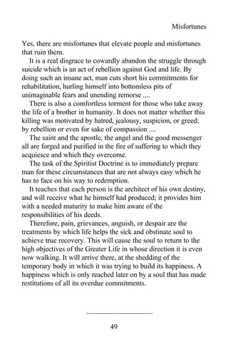 Misfortunes
Yes, there are misfortunes that elevate people and misfortunes
that ruin them.
It is a real disgrace to cowardly abandon the struggle through
suicide which is an act of rebellion against God and life. By
doing such an insane act, man cuts short his commitments for
rehabilitation, hurling himself into bottomless pits of
unimaginable fears and unending remorse ....
There is also a comfortless torment for those who take away
the life of a brother in humanity. It does not matter whether this
killing was motivated by hatred, jealousy, suspicion, or greed;
by rebellion or even for sake of compassion ....
The saint and the apostle, the angel and the good messenger
all are forged and purified in the fire of suffering to which they
acquiesce and which they overcome.
The task of the Spiritist Doctrine is to immediately prepare
man for these circumstances that are not always easy which he
has to face on his way to redemption.
It teaches that each person is the architect of his own destiny,
and will receive what he himself had produced; it provides him
with a needed maturity to make him aware of the
responsibilities of his deeds.
Therefore, pain, grievances, anguish, or despair are the
treatments by which life helps the sick and obstinate soul to
achieve true recovery. This will cause the soul to return to the
high objectives of the Greater Life in whose direction it is even
now walking. It will arrive there, at the shedding of the
temporary body in which it was trying to build its happiness. A
happiness which is only reached later on by a soul that has made
restitutions of all its overdue commitments.
49
 