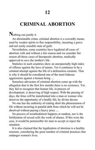 12
CRIMINAL ABORTION
Nothing can justify it.
An abominable crime, criminal abortion is a cowardly means
used by weaker spirits to flee responsibility, incurring a grave
and not easily erasable state of guilt.
Nevertheless, some countries have legalized all cases of
abortion with and without a fair reason-and we consider fair
reason all those cases of therapeutic abortion, medically
approved to save the mother's life.
Statistics in such countries show an unexpectedly high index
of offense against the laws of nature. Yet it continues to be a
criminal attempt against the life of a defenseless creature. That
is why it should be considered one of the most hideous
aggressions against a human being ....
Senseless advocates of criminal abortion come up with the
allegation that in the first few months there is no existence. Yet,
they fail to recognize that human life, in process of
development, is deserving of high respect. With the passing of
days, the fetus will be transformed into a man or woman who
deserves the opportunity of a bodily life, by divine decree.
No one has the authority of cutting short the phenomenon of
life without incurring in painful debt from which he will not be
absolved without paying a heavy price ....
No process of reembodiment happens at random, nor is the
fertilization of sexual cells the work of chance. If this were the
case, it would be permissible for man to accept or reject the
situation.
It is also claimed that the legalization of abortion is a healthy
measure, considering the great number of criminal practices that
endanger women's lives.
 