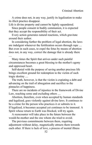 Criminal Abortion
A crime does not, in any way, justify its legalization to make
its illicit practice disappear.
Life is divine property and cannot be lightly squandered.
Since people consent in bodily communion, it is expected
that they accept the responsibility of their act.
Every action generates natural reactions, which gravitate
around their author.
In considering further the problem of legal abortion, the laws
are indulgent whenever the fertilization occurs through rape ....
But even in such cases, to expel the fetus by means of abortion
does not, in any way, correct the damage that is already there
....
Many times the Spirit that arrives under such painful
circumstances becomes a great blessing to the mother's agony
and oppressed heart.
Self-denial with the purpose of saving another precious life
brings excellent ground for redemption to the victim of such
tragic destiny ....
The truth, however, is that the victim is expiating a debt and
advancing on the trail of abnegation and sacrifice to the
pinnacles of happiness.
There are no incidents of injustice in the framework of Divine
Law, reaching some and excluding others ....
Abortion, therefore, even when accepted by human standards
and legalized, goes violently against divine laws. It continues to
be a crime for the person who practices it or submits to it.
If legalized, it becomes accepted yet continues to be immoral. A
Spirit whose return to Earth was blocked, will try again.
A reencounter will take place in the future between the
would-be-mother and the one whom she tried to avoid.
The previous commitments between them, requiring
adjustment without delay, magnetically attracts them towards
each other. If there is lack of love, a process of mental illness
52
 