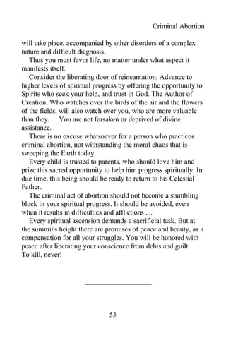 Criminal Abortion
will take place, accompanied by other disorders of a complex
nature and difficult diagnosis.
Thus you must favor life, no matter under what aspect it
manifests itself.
Consider the liberating door of reincarnation. Advance to
higher levels of spiritual progress by offering the opportunity to
Spirits who seek your help, and trust in God. The Author of
Creation, Who watches over the birds of the air and the flowers
of the fields, will also watch over you, who are more valuable
than they. You are not forsaken or deprived of divine
assistance.
There is no excuse whatsoever for a person who practices
criminal abortion, not withstanding the moral chaos that is
sweeping the Earth today.
Every child is trusted to parents, who should love him and
prize this sacred opportunity to help him progress spiritually. In
due time, this being should be ready to return to his Celestial
Father.
The criminal act of abortion should not become a stumbling
block in your spiritual progress. It should be avoided, even
when it results in difficulties and afflictions ....
Every spiritual ascension demands a sacrificial task. But at
the summit's height there are promises of peace and beauty, as a
compensation for all your struggles. You will be honored with
peace after liberating your conscience from debts and guilt.
To kill, never!
53
 