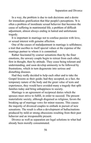 Separation and Divorce
In a way, the problem is due to rash decisions and a desire
for immediate gratification that blur people's perceptions. 'It is
often a problem of inordinate sexual behavior that becomes the
cause of suffering in matrimonial life; a problem of difficult
adjustment, almost always ending in hatred and unfortunate
tragedy.
It is important in marriage not to confuse passion with love,
or sexual interest with genuine affection.
One of the causes of maladjustment in marriage is selfishness;
a trait that ascribes to itself special values at the expense of the
marriage partner to whom it is committed.
Rather fascinated by coarser sensations than by the finer
emotions, the unwary couple begin to retreat from each other,
first in thought, then by attitude. They cease being tolerant and
understanding, and soon develop animosity to be followed by
frustrations, which in turn degenerate into serious and
disturbing diseases.
Had they really decided to help each other and to take the
Gospel lessons as their guide; had they accepted, as a fact, the
temporary nature of the body and the great value of tests and
experiences, they would have avoided many a tragedy that split
families today and bring unhappiness to society.
Marriage is an agreement of reciprocal duties which the
spouses must strive to fulfill, in order to succeed. The present
materialistic society, although disguised as religious, favors the
breaking up of marriage vows for minor reasons. This causes
the majority of divorced couples to embark in pursuit of new
sensations. The result is often a development of hallucinations
produced by mild or strong obsessions resulting from their past
behavior and an irresponsible present.
Divorce as well as separation are legal solutions to what had
already been morally consummated.
56
 