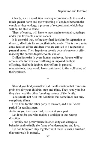 Separation and Divorce
Clearly, such a resolution is always commendable to avoid a
much greater harm and the worsening of conduct between the
couple as they undergo a process of readjustment, which they
will not be able to evade.
They, of course, will have to meet again eventually, perhaps
under less favorable circumstances.
It is essential that, before any final decision for separation or
divorce, all efforts for reconciliation be made. This is more so in
consideration of the children who are entitled to a respectable
parental union. Their happiness greatly depends on every effort
made by the parents to preserve this union.
Difficulties exist in every human endeavor. Parents will be
accountable for whatever suffering is imposed on their
offspring. Had both doubled their efforts in personal
renunciations, they would have contributed to the well being of
their children.
*
Should you find yourself in a difficult situation that results in
problems for your children, stop and think. They need you, but
they also need the other founding-partner of the family.
You should not rush into solutions that sometimes can only
complicate things.
Give time for the other party to awaken, and a sufficient
period for readjustment.
As far as you are concerned, remain at your post.
Let it not be you who makes a decision in that wrong
direction.
Humility and perseverance in one's duty can change a
behavior and rekindle the flame of understanding and love.
Do not, however, stay together until there is such a build-up
that can result in tragedy.
57
 