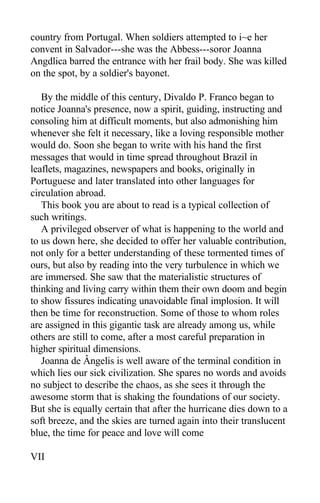 country from Portugal. When soldiers attempted to i~e her
convent in Salvador---she was the Abbess---soror Joanna
Angdlica barred the entrance with her frail body. She was killed
on the spot, by a soldier's bayonet.
By the middle of this century, Divaldo P. Franco began to
notice Joanna's presence, now a spirit, guiding, instructing and
consoling him at difficult moments, but also admonishing him
whenever she felt it necessary, like a loving responsible mother
would do. Soon she began to write with his hand the first
messages that would in time spread throughout Brazil in
leaflets, magazines, newspapers and books, originally in
Portuguese and later translated into other languages for
circulation abroad.
This book you are about to read is a typical collection of
such writings.
A privileged observer of what is happening to the world and
to us down here, she decided to offer her valuable contribution,
not only for a better understanding of these tormented times of
ours, but also by reading into the very turbulence in which we
are immersed. She saw that the materialistic structures of
thinking and living carry within them their own doom and begin
to show fissures indicating unavoidable final implosion. It will
then be time for reconstruction. Some of those to whom roles
are assigned in this gigantic task are already among us, while
others are still to come, after a most careful preparation in
higher spiritual dimensions.
Joanna de Ângelis is well aware of the terminal condition in
which lies our sick civilization. She spares no words and avoids
no subject to describe the chaos, as she sees it through the
awesome storm that is shaking the foundations of our society.
But she is equally certain that after the hurricane dies down to a
soft breeze, and the skies are turned again into their translucent
blue, the time for peace and love will come
VII
 