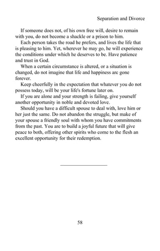 Separation and Divorce
If someone does not, of his own free will, desire to remain
with you, do not become a shackle or a prison to him.
Each person takes the road he prefers, and lives the life that
is pleasing to him. Yet, wherever he may go, he will experience
the conditions under which he deserves to be. Have patience
and trust in God.
When a certain circumstance is altered, or a situation is
changed, do not imagine that life and happiness arc gone
forever.
Keep cheerfully in the expectation that whatever you do not
possess today, will be your life's fortune later on.
If you are alone and your strength is failing, give yourself
another opportunity in noble and devoted love.
Should you have a difficult spouse to deal with, love him or
her just the same. Do not abandon the struggle, but make of
your spouse a friendly soul with whom you have commitments
from the past. You are to build a joyful future that will give
peace to both, offering other spirits who come to the flesh an
excellent opportunity for their redemption.
58
 
